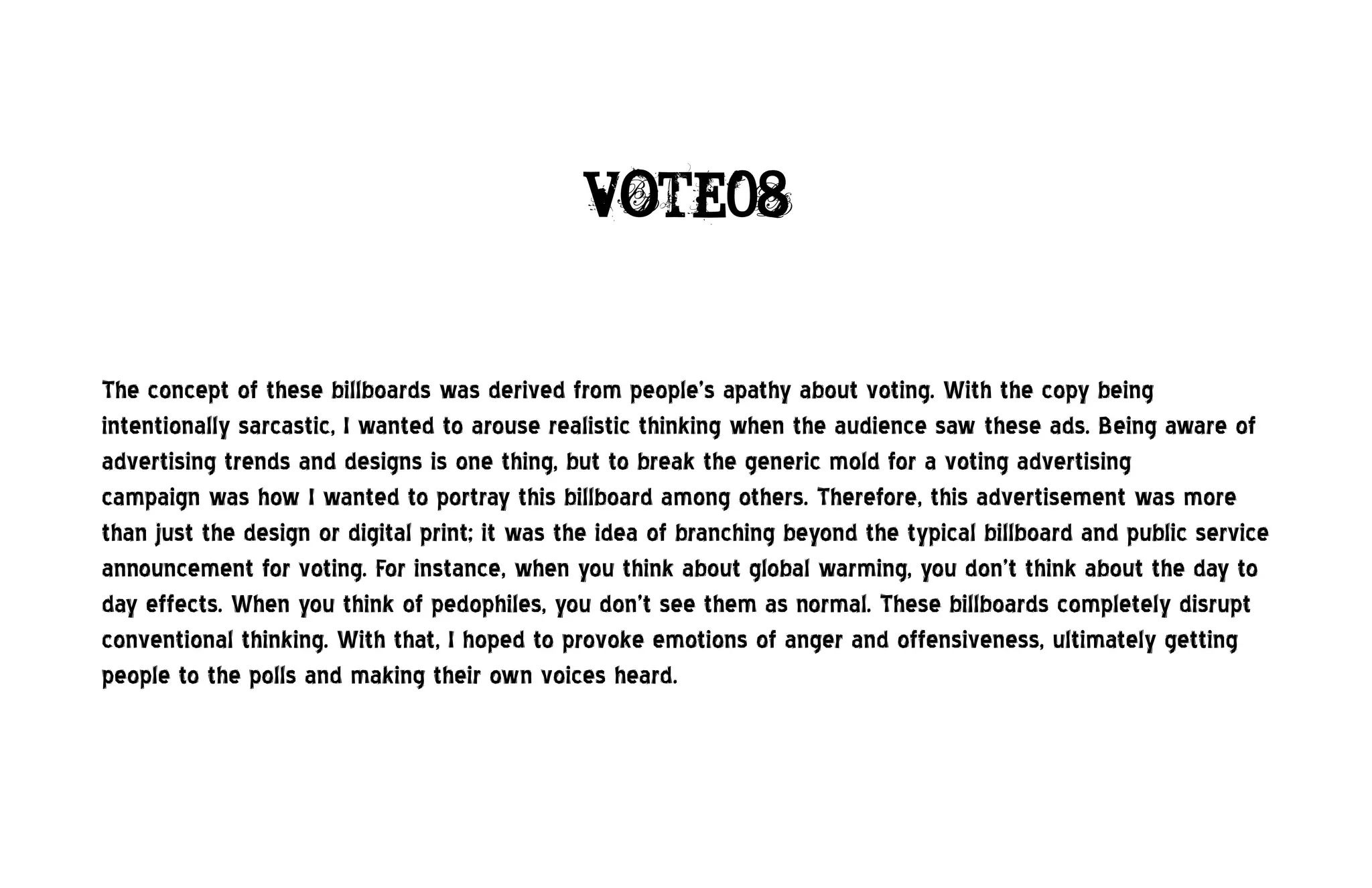 VOTE08


The concept of these billboards was derived from people’s apathy about voting. With the copy being
intentionally sarcastic, I wanted to arouse realistic thinking when the audience saw these ads. Being aware of
advertising trends and designs is one thing, but to break the generic mold for a voting advertising
campaign was how I wanted to portray this billboard among others. Therefore, this advertisement was more
than just the design or digital print; it was the idea of branching beyond the typical billboard and public service
announcement for voting. For instance, when you think about global warming, you don’t think about the day to
day effects. When you think of pedophiles, you don’t see them as normal. These billboards completely disrupt
conventional thinking. With that, I hoped to provoke emotions of anger and offensiveness, ultimately getting
people to the polls and making their own voices heard.
 