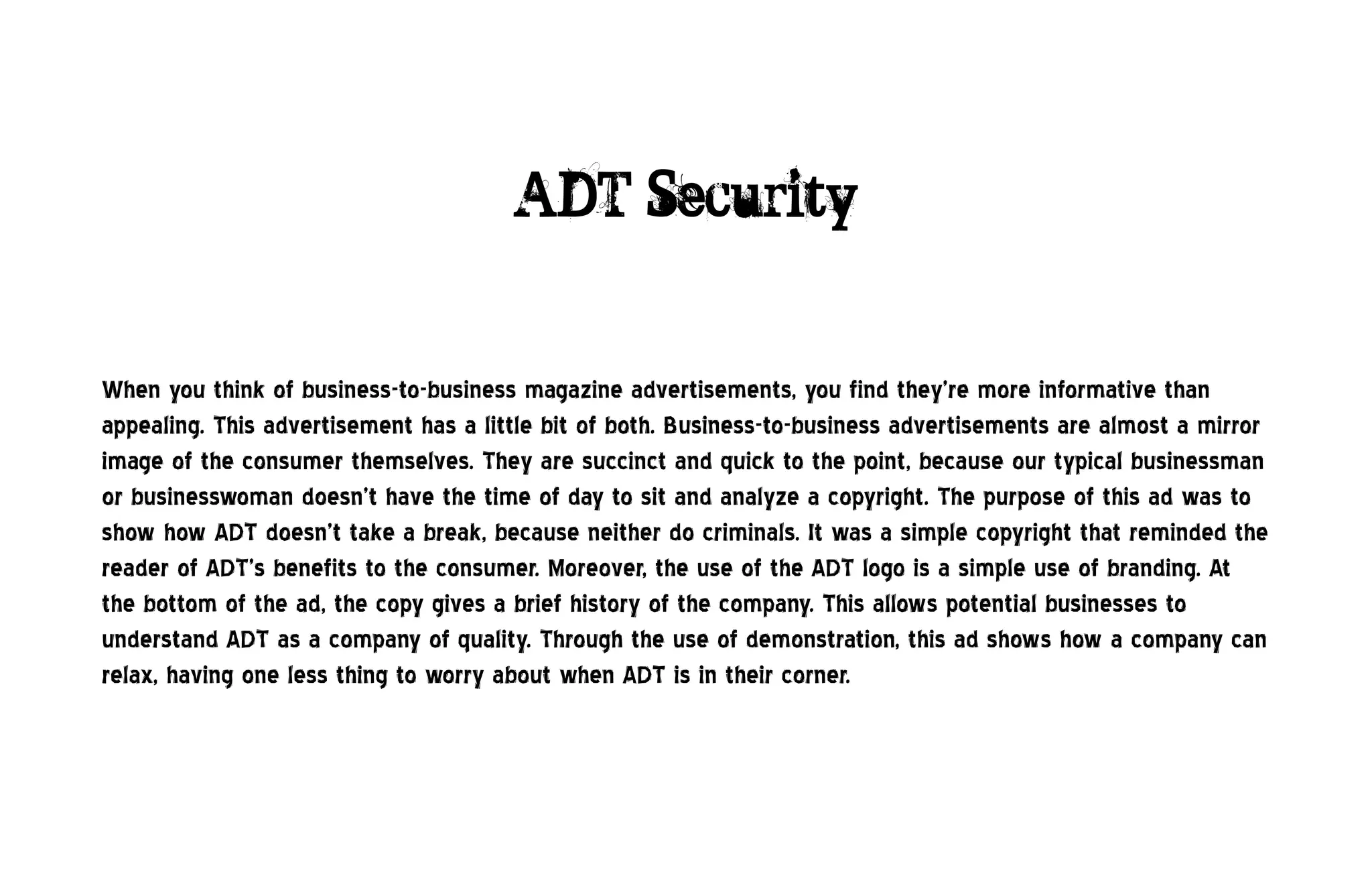ADT Security


When you think of business-to-business magazine advertisements, you find they’re more informative than
appealing. This advertisement has a little bit of both. Business-to-business advertisements are almost a mirror
image of the consumer themselves. They are succinct and quick to the point, because our typical businessman
or businesswoman doesn’t have the time of day to sit and analyze a copyright. The purpose of this ad was to
show how ADT doesn’t take a break, because neither do criminals. It was a simple copyright that reminded the
reader of ADT’s benefits to the consumer. Moreover, the use of the ADT logo is a simple use of branding. At
the bottom of the ad, the copy gives a brief history of the company. This allows potential businesses to
understand ADT as a company of quality. Through the use of demonstration, this ad shows how a company can
relax, having one less thing to worry about when ADT is in their corner.
 