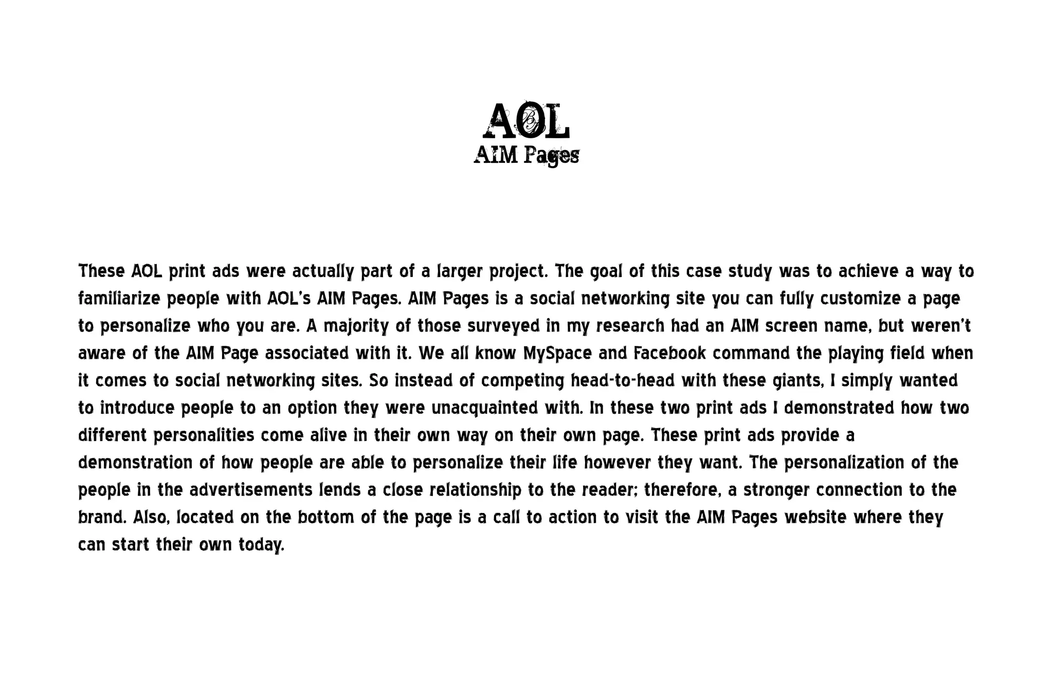 AOL
                                                 AIM Pages




These AOL print ads were actually part of a larger project. The goal of this case study was to achieve a way to
familiarize people with AOL’s AIM Pages. AIM Pages is a social networking site you can fully customize a page
to personalize who you are. A majority of those surveyed in my research had an AIM screen name, but weren’t
aware of the AIM Page associated with it. We all know MySpace and Facebook command the playing field when
it comes to social networking sites. So instead of competing head-to-head with these giants, I simply wanted
to introduce people to an option they were unacquainted with. In these two print ads I demonstrated how two
different personalities come alive in their own way on their own page. These print ads provide a
demonstration of how people are able to personalize their life however they want. The personalization of the
people in the advertisements lends a close relationship to the reader; therefore, a stronger connection to the
brand. Also, located on the bottom of the page is a call to action to visit the AIM Pages website where they
can start their own today.
 