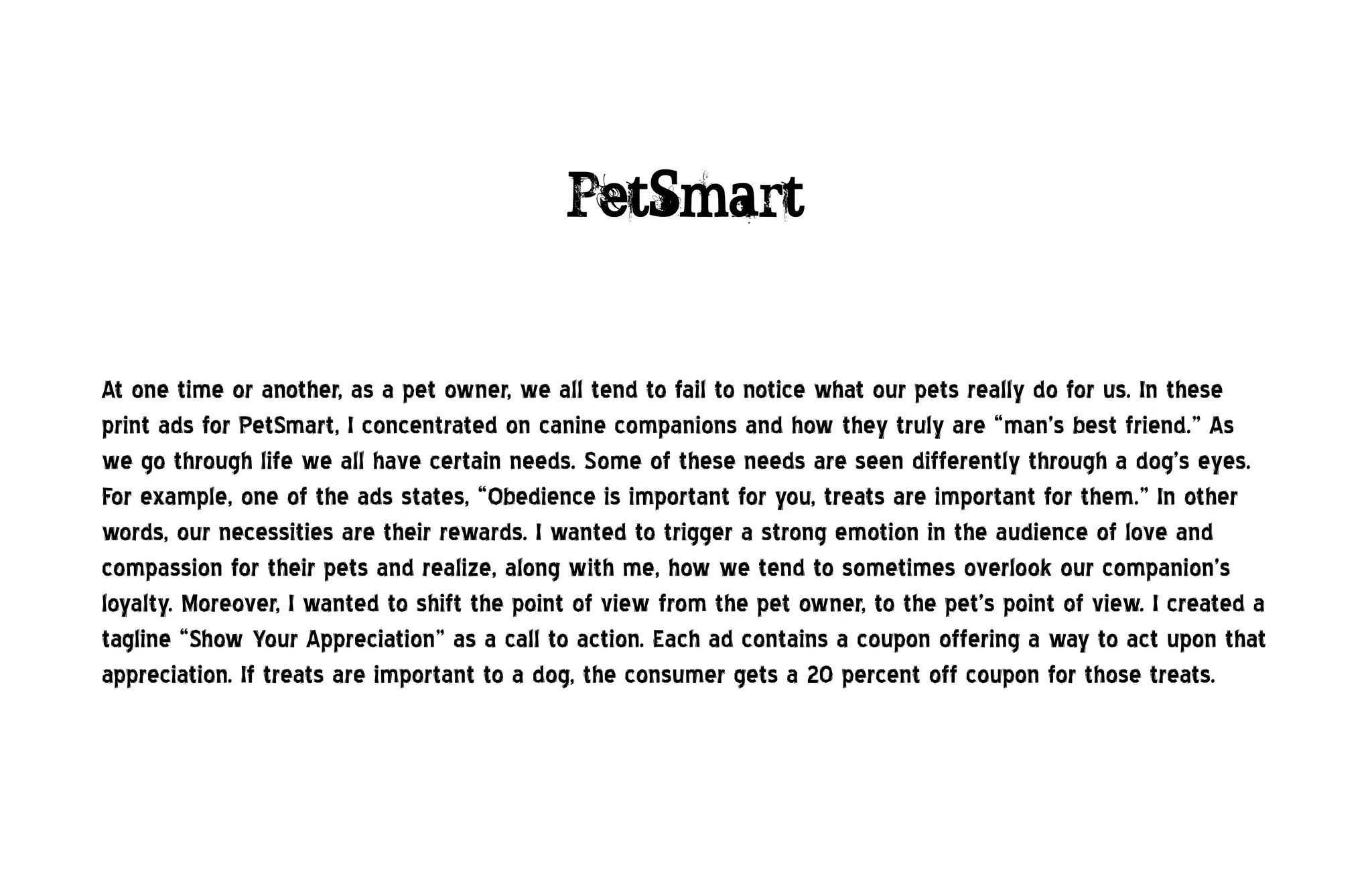 PetSmart


At one time or another, as a pet owner, we all tend to fail to notice what our pets really do for us. In these
print ads for PetSmart, I concentrated on canine companions and how they truly are “man’s best friend.” As
we go through life we all have certain needs. Some of these needs are seen differently through a dog’s eyes.
For example, one of the ads states, “Obedience is important for you, treats are important for them.” In other
words, our necessities are their rewards. I wanted to trigger a strong emotion in the audience of love and
compassion for their pets and realize, along with me, how we tend to sometimes overlook our companion’s
loyalty. Moreover, I wanted to shift the point of view from the pet owner, to the pet’s point of view. I created a
tagline “Show Your Appreciation” as a call to action. Each ad contains a coupon offering a way to act upon that
appreciation. If treats are important to a dog, the consumer gets a 20 percent off coupon for those treats.
 