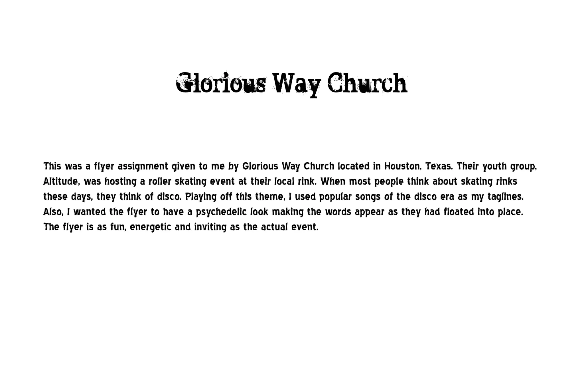 Glorious Way Church


This was a flyer assignment given to me by Glorious Way Church located in Houston, Texas. Their youth group,
Altitude, was hosting a roller skating event at their local rink. When most people think about skating rinks
these days, they think of disco. Playing off this theme, I used popular songs of the disco era as my taglines.
Also, I wanted the flyer to have a psychedelic look making the words appear as they had floated into place.
The flyer is as fun, energetic and inviting as the actual event.
 