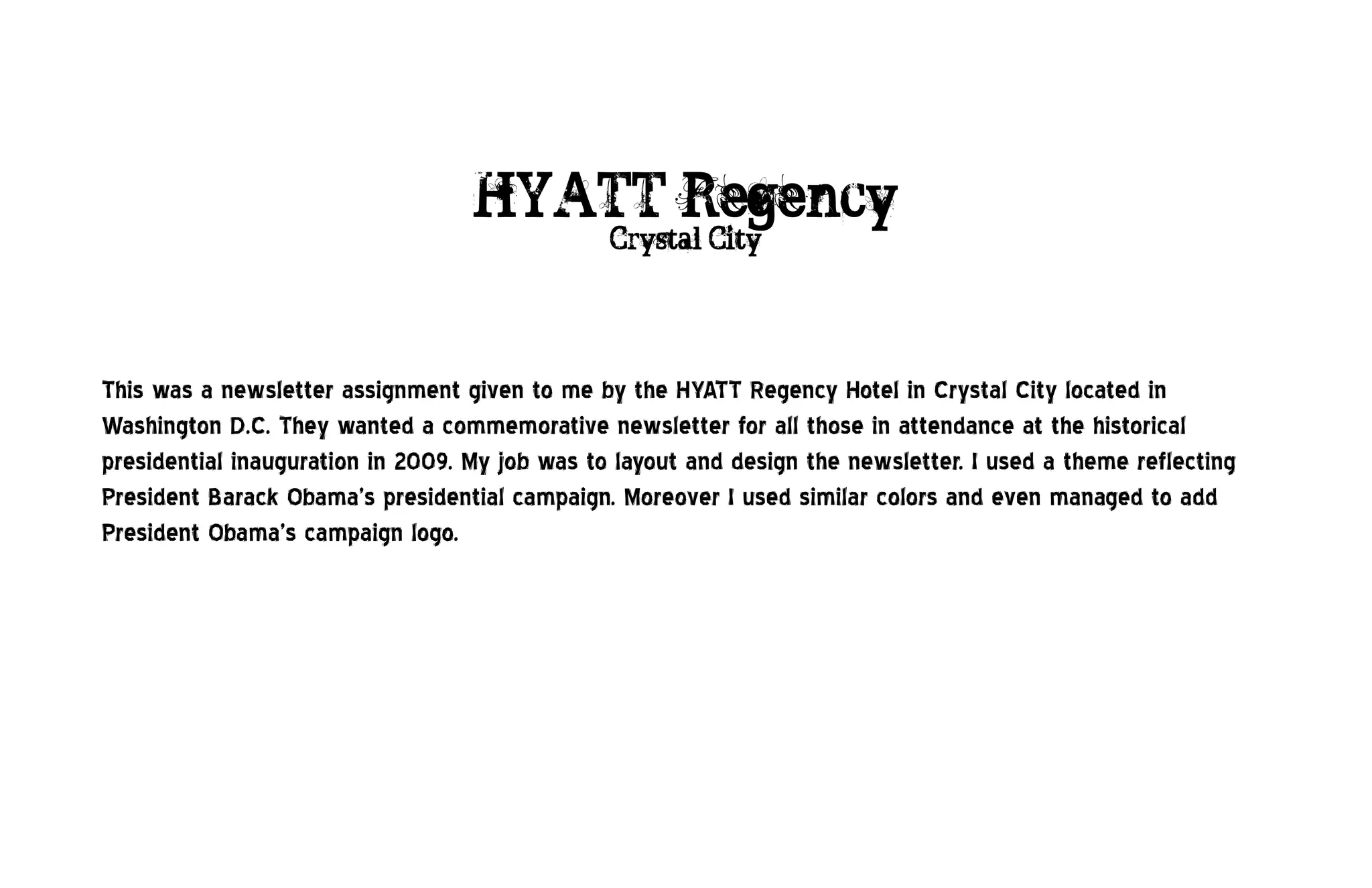 HYATT Regency
                                                Crystal City




This was a newsletter assignment given to me by the HYATT Regency Hotel in Crystal City located in
Washington D.C. They wanted a commemorative newsletter for all those in attendance at the historical
presidential inauguration in 2009. My job was to layout and design the newsletter. I used a theme reflecting
President Barack Obama’s presidential campaign. Moreover I used similar colors and even managed to add
President Obama’s campaign logo.
 