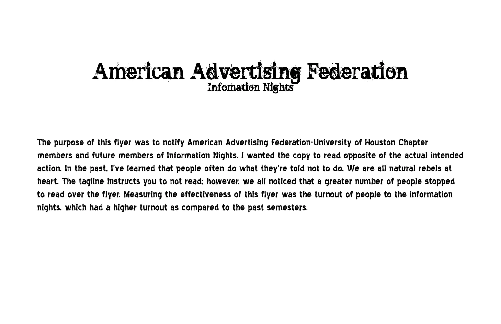 American Advertising Federation
                                            Infomation Nights




The purpose of this flyer was to notify American Advertising Federation-University of Houston Chapter
members and future members of Information Nights. I wanted the copy to read opposite of the actual intended
action. In the past, I’ve learned that people often do what they’re told not to do. We are all natural rebels at
heart. The tagline instructs you to not read; however, we all noticed that a greater number of people stopped
to read over the flyer. Measuring the effectiveness of this flyer was the turnout of people to the information
nights, which had a higher turnout as compared to the past semesters.
 