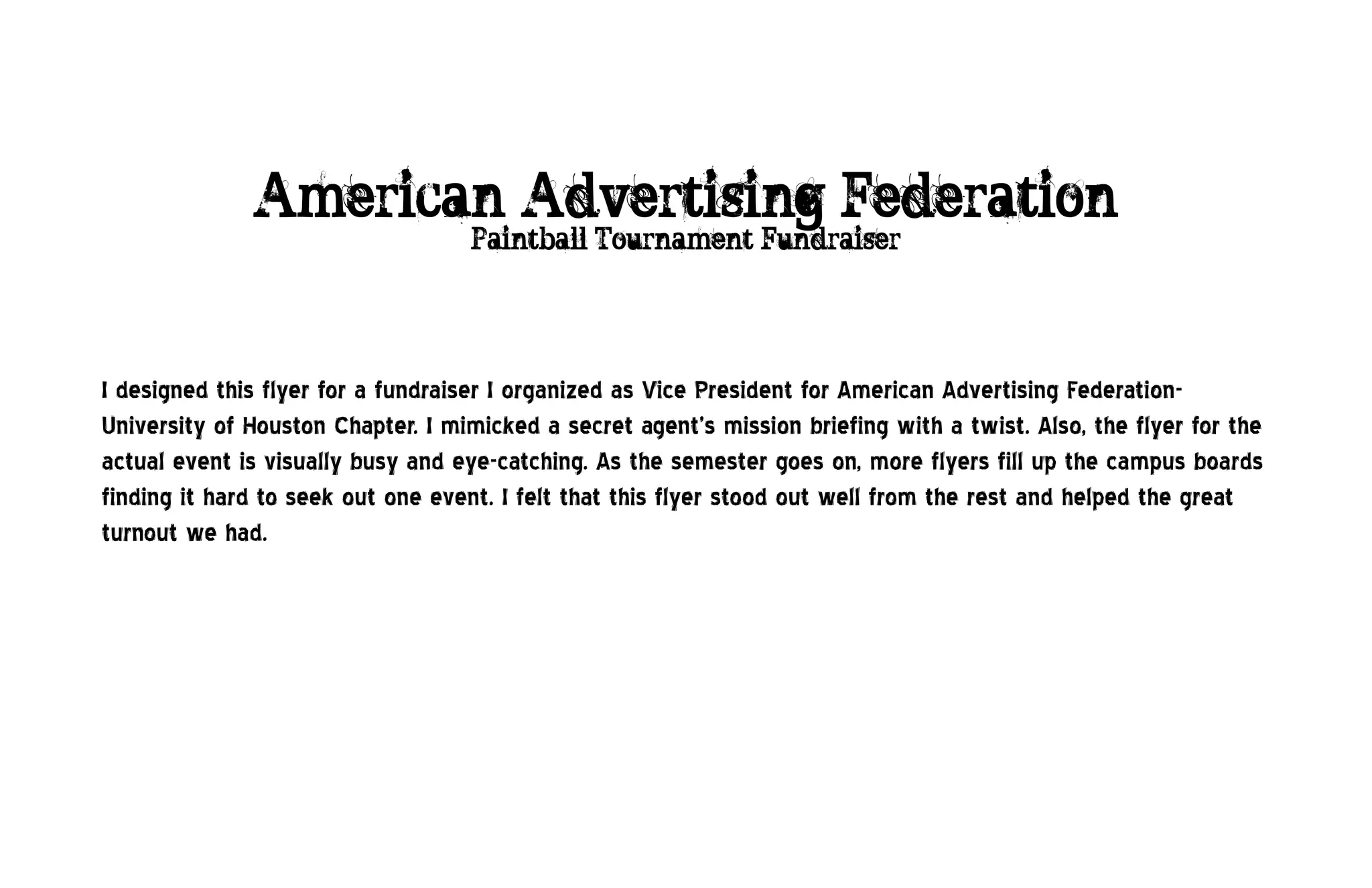 American Advertising Federation
                                   Paintball Tournament Fundraiser




I designed this flyer for a fundraiser I organized as Vice President for American Advertising Federation-
University of Houston Chapter. I mimicked a secret agent’s mission briefing with a twist. Also, the flyer for the
actual event is visually busy and eye-catching. As the semester goes on, more flyers fill up the campus boards
finding it hard to seek out one event. I felt that this flyer stood out well from the rest and helped the great
turnout we had.
 