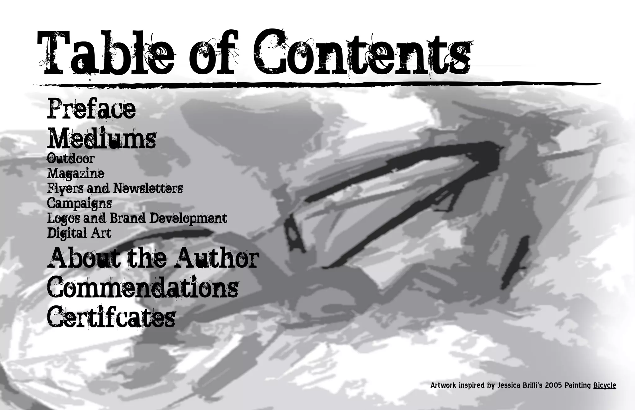 Table of Contents
Preface
Mediums
Outdoor
Magazine
Flyers and Newsletters
Campaigns
Logos and Brand Development
Digital Art

About the Author
Commendations
Certifcates

                              Artwork inspired by Jessica Brilli’s 2005 Painting Bicycle
 