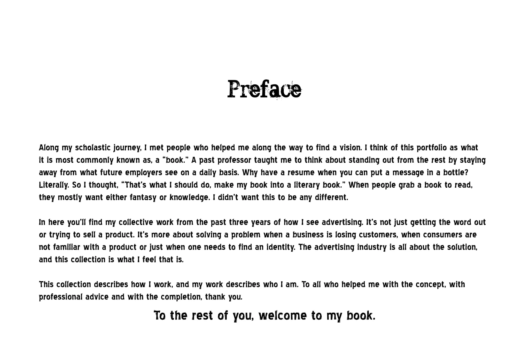 Preface

Along my scholastic journey, I met people who helped me along the way to find a vision. I think of this portfolio as what
it is most commonly known as, a “book.” A past professor taught me to think about standing out from the rest by staying
away from what future employers see on a daily basis. Why have a resume when you can put a message in a bottle?
Literally. So I thought, “That’s what I should do, make my book into a literary book.” When people grab a book to read,
they mostly want either fantasy or knowledge. I didn’t want this to be any different.

In here you’ll find my collective work from the past three years of how I see advertising. It’s not just getting the word out
or trying to sell a product. It’s more about solving a problem when a business is losing customers, when consumers are
not familiar with a product or just when one needs to find an identity. The advertising industry is all about the solution,
and this collection is what I feel that is.

This collection describes how I work, and my work describes who I am. To all who helped me with the concept, with
professional advice and with the completion, thank you.
                                To the rest of you, welcome to my book.
 