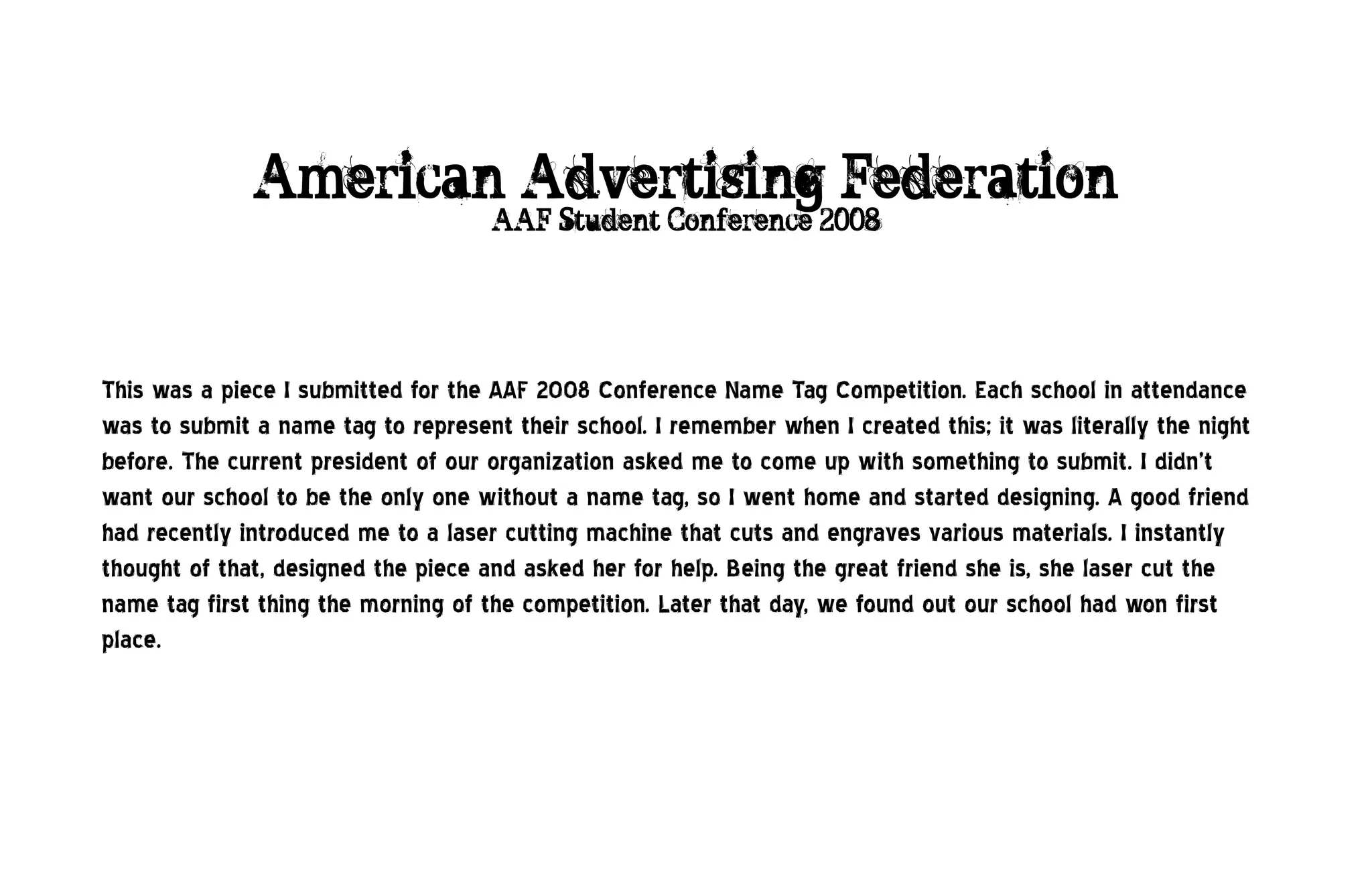 American Advertising Federation
                                     AAF Student Conference 2008




This was a piece I submitted for the AAF 2008 Conference Name Tag Competition. Each school in attendance
was to submit a name tag to represent their school. I remember when I created this; it was literally the night
before. The current president of our organization asked me to come up with something to submit. I didn’t
want our school to be the only one without a name tag, so I went home and started designing. A good friend
had recently introduced me to a laser cutting machine that cuts and engraves various materials. I instantly
thought of that, designed the piece and asked her for help. Being the great friend she is, she laser cut the
name tag first thing the morning of the competition. Later that day, we found out our school had won first
place.
 