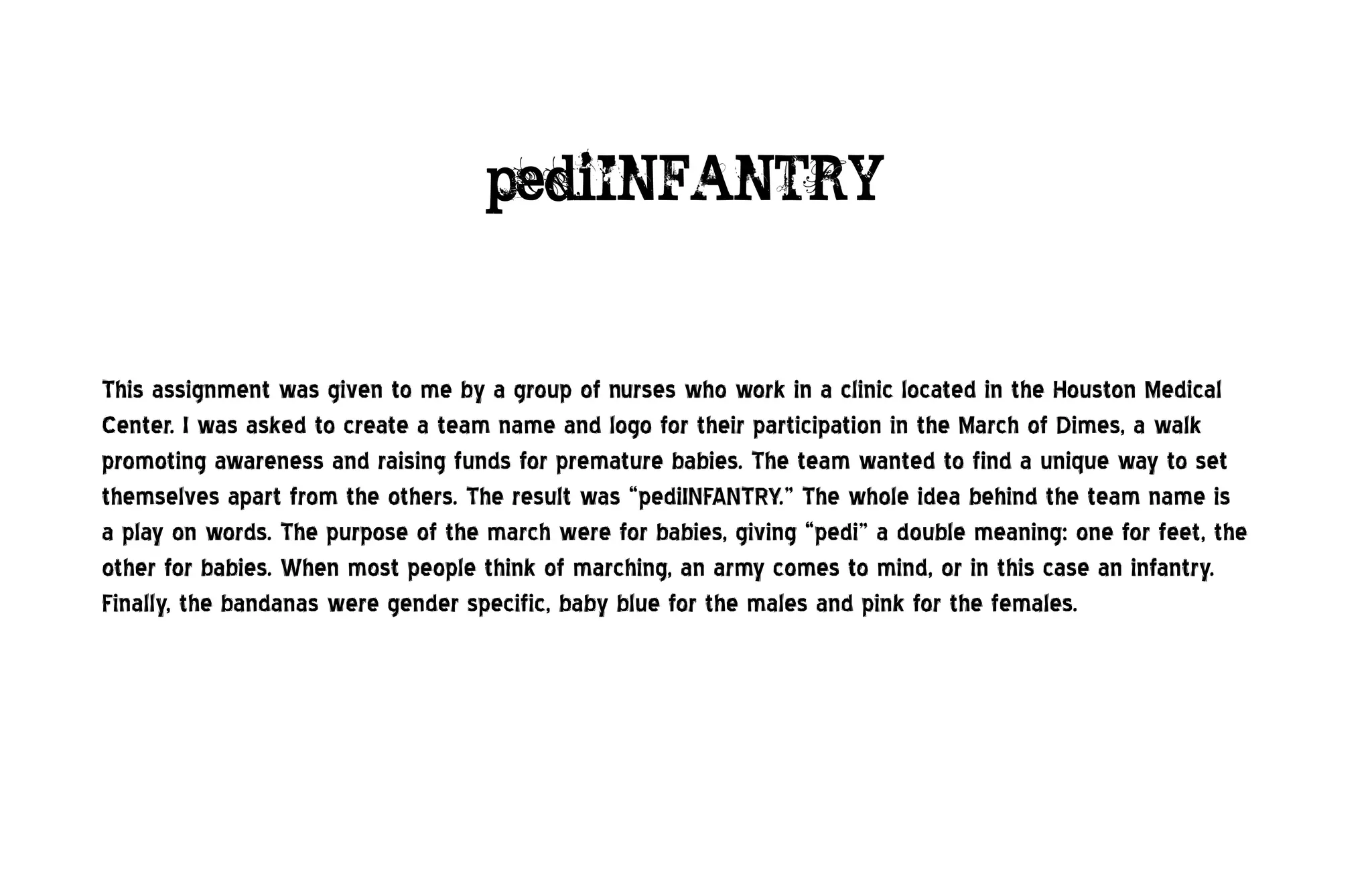 pediINFANTRY


This assignment was given to me by a group of nurses who work in a clinic located in the Houston Medical
Center. I was asked to create a team name and logo for their participation in the March of Dimes, a walk
promoting awareness and raising funds for premature babies. The team wanted to find a unique way to set
themselves apart from the others. The result was “pediINFANTRY.” The whole idea behind the team name is
a play on words. The purpose of the march were for babies, giving “pedi” a double meaning: one for feet, the
other for babies. When most people think of marching, an army comes to mind, or in this case an infantry.
Finally, the bandanas were gender specific, baby blue for the males and pink for the females.
 