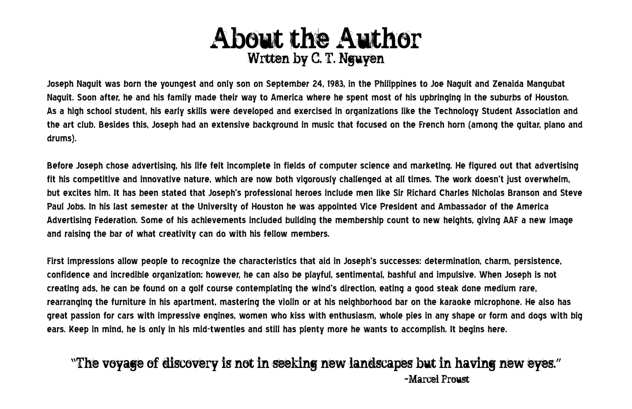 About the Author
                                                  Wrtten by C. T. Nguyen
Joseph Naguit was born the youngest and only son on September 24, 1983, in the Philippines to Joe Naguit and Zenaida Mangubat
Naguit. Soon after, he and his family made their way to America where he spent most of his upbringing in the suburbs of Houston.
As a high school student, his early skills were developed and exercised in organizations like the Technology Student Association and
the art club. Besides this, Joseph had an extensive background in music that focused on the French horn (among the guitar, piano and
drums).

Before Joseph chose advertising, his life felt incomplete in fields of computer science and marketing. He figured out that advertising
fit his competitive and innovative nature, which are now both vigorously challenged at all times. The work doesn’t just overwhelm,
but excites him. It has been stated that Joseph’s professional heroes include men like Sir Richard Charles Nicholas Branson and Steve
Paul Jobs. In his last semester at the University of Houston he was appointed Vice President and Ambassador of the America
Advertising Federation. Some of his achievements included building the membership count to new heights, giving AAF a new image
and raising the bar of what creativity can do with his fellow members.

First impressions allow people to recognize the characteristics that aid in Joseph’s successes: determination, charm, persistence,
confidence and incredible organization; however, he can also be playful, sentimental, bashful and impulsive. When Joseph is not
creating ads, he can be found on a golf course contemplating the wind’s direction, eating a good steak done medium rare,
rearranging the furniture in his apartment, mastering the violin or at his neighborhood bar on the karaoke microphone. He also has
great passion for cars with impressive engines, women who kiss with enthusiasm, whole pies in any shape or form and dogs with big
ears. Keep in mind, he is only in his mid-twenties and still has plenty more he wants to accomplish. It begins here.


      “The voyage of discovery is not in seeking new landscapes but in having new eyes.”
`             -                                              -Marcel Proust
 