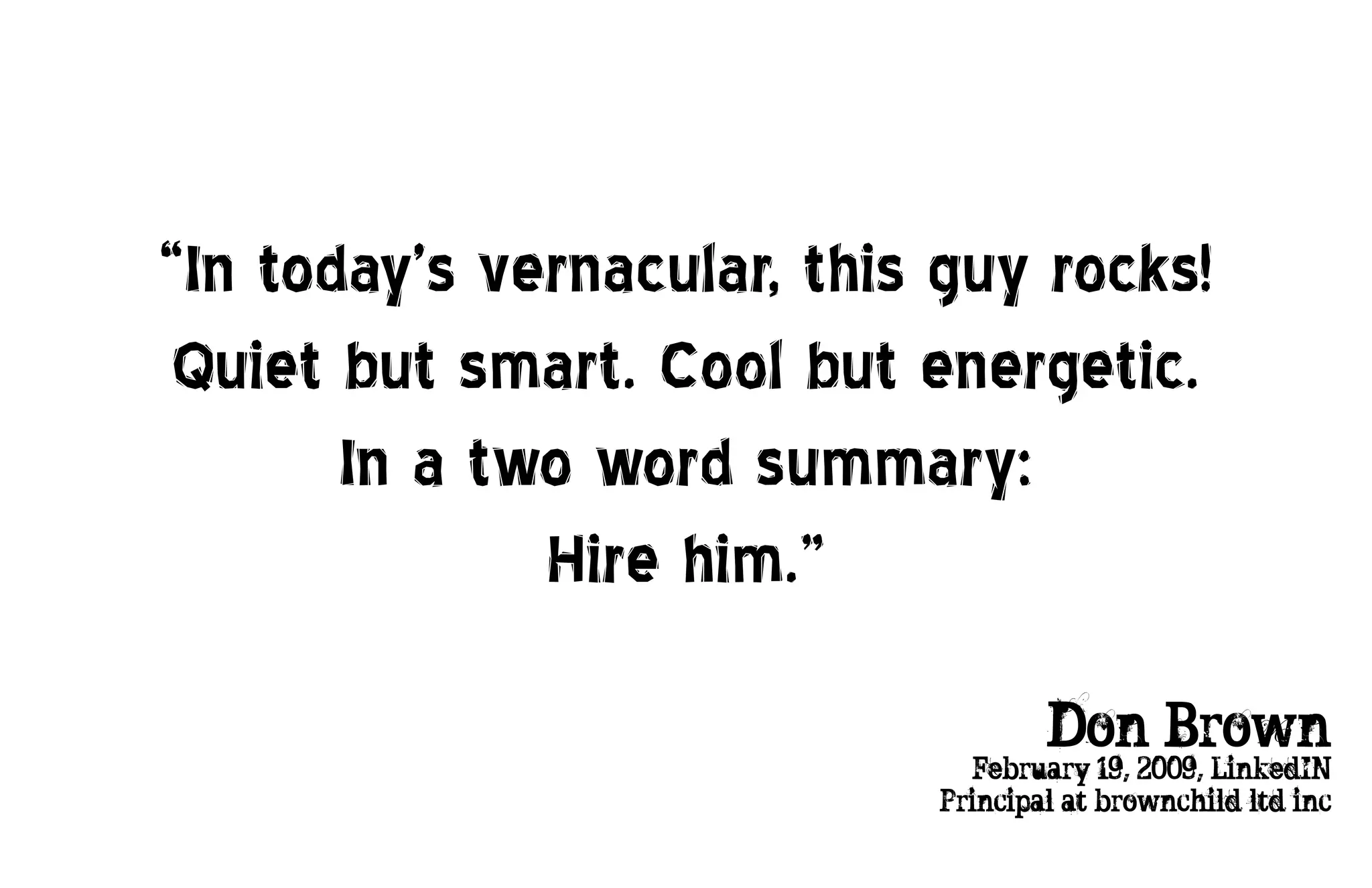 “In today’s vernacular, this guy rocks!
 Quiet but smart. Cool but energetic.
       In a two word summary:
              Hire him.”

                                    Don Brown
                              -February 19, 2009, LinkedIN
                            Principal at brownchild ltd inc
 