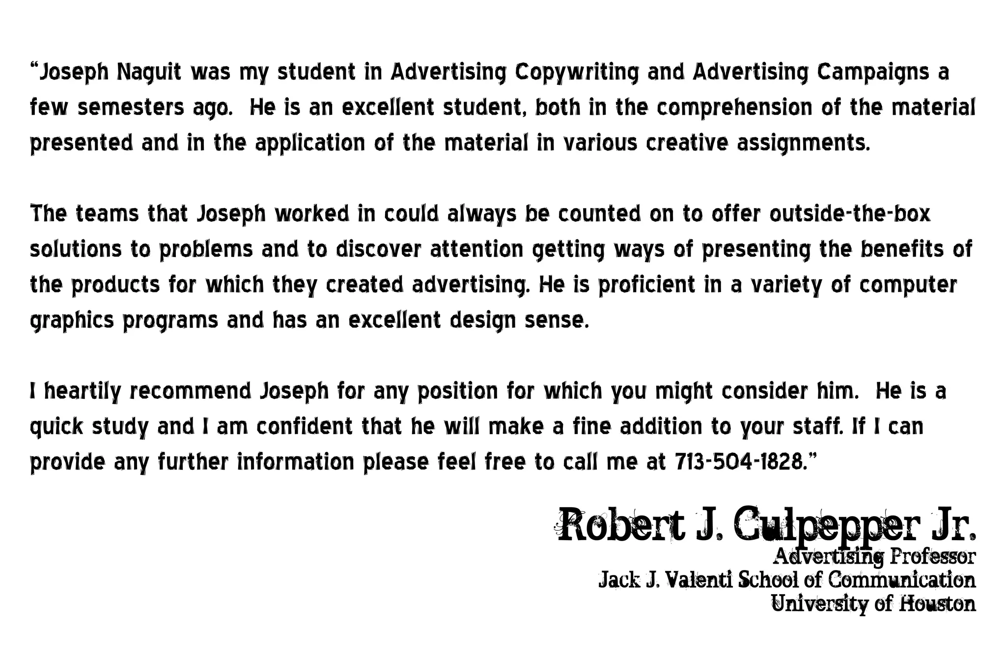 “Joseph Naguit was my student in Advertising Copywriting and Advertising Campaigns a
few semesters ago. He is an excellent student, both in the comprehension of the material
presented and in the application of the material in various creative assignments.

The teams that Joseph worked in could always be counted on to offer outside-the-box
solutions to problems and to discover attention getting ways of presenting the benefits of
the products for which they created advertising. He is proficient in a variety of computer
graphics programs and has an excellent design sense.

I heartily recommend Joseph for any position for which you might consider him. He is a
quick study and I am confident that he will make a fine addition to your staff. If I can
provide any further information please feel free to call me at 713-504-1828.”

                                                  Robert J. Culpepper Jr.
                                                                         Advertising Professor
                                                      Jack J. Valenti School of Communication
                                                                         University of Houston
 