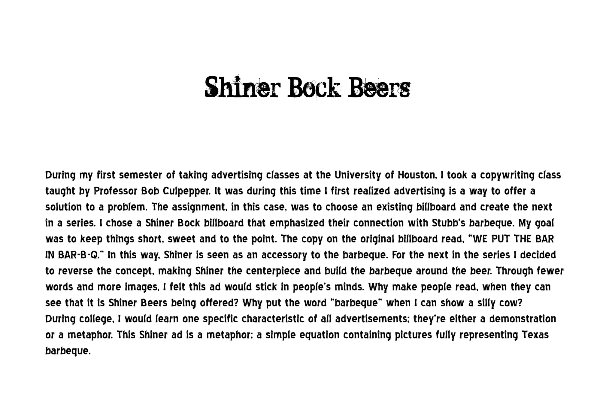 Shiner Bock Beers


During my first semester of taking advertising classes at the University of Houston, I took a copywriting class
taught by Professor Bob Culpepper. It was during this time I first realized advertising is a way to offer a
solution to a problem. The assignment, in this case, was to choose an existing billboard and create the next
in a series. I chose a Shiner Bock billboard that emphasized their connection with Stubb’s barbeque. My goal
was to keep things short, sweet and to the point. The copy on the original billboard read, “WE PUT THE BAR
IN BAR-B-Q.” In this way, Shiner is seen as an accessory to the barbeque. For the next in the series I decided
to reverse the concept, making Shiner the centerpiece and build the barbeque around the beer. Through fewer
words and more images, I felt this ad would stick in people’s minds. Why make people read, when they can
see that it is Shiner Beers being offered? Why put the word “barbeque” when I can show a silly cow?
During college, I would learn one specific characteristic of all advertisements; they’re either a demonstration
or a metaphor. This Shiner ad is a metaphor; a simple equation containing pictures fully representing Texas
barbeque.
 