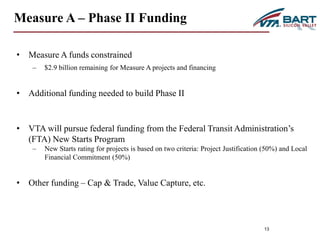 13 
Measure A – Phase II Funding 
• Measure A funds constrained 
– $2.9 billion remaining for Measure A projects and financing 
• Additional funding needed to build Phase II 
• VTA will pursue federal funding from the Federal Transit Administration’s 
(FTA) New Starts Program 
– New Starts rating for projects is based on two criteria: Project Justification (50%) and Local 
Financial Commitment (50%) 
• Other funding – Cap & Trade, Value Capture, etc. 
 