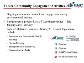 19 
Future Community Engagement Activities 
• Ongoing community outreach and engagement during 
environmental process 
• Environmental process kick-off (scoping meetings) – late 
January/early February 
• Focused Outreach Sessions – Spring 2015, some topics may 
include: 
– Economic and Community Benefits 
– Funding 
– Station Planning 
– Transportation Connectivity 
– Construction Methods 
 
