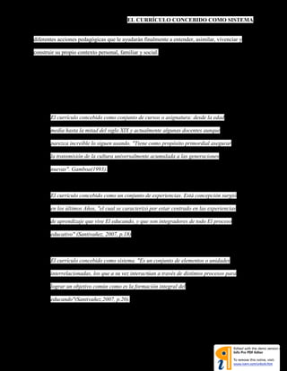 EL CURRÍCULO CONCEBIDO COMO SISTEMA
diferentes acciones pedagógicas que le ayudarán finalmente a entender, asimilar, vivenciar y
construir su propio contexto personal, familiar y social.
Para otros autores consultados por nosotros encontramos que sus aportes en cuanto a definir
el sistema curricular y el currículo, se resumen así:
 El currículo concebido como conjunto de cursos o asignatura: desde la edad
media hasta la mitad del siglo XIX y actualmente algunas docentes aunque
parezca increíble lo siguen usando. "Tiene como propósito primordial asegurar
la transmisión de la cultura universalmente acumulada a las generaciones
nuevas". Gamboa(1993).
 El currículo concebido como un conjunto de experiencias. Está concepción surgió
en los últimos Años, "el cual se caracterizó por estar centrado en las experiencias
de aprendizaje que vive El educando, y que son integradores de todo El proceso
educativo" (Santivañez, 2007, p.18)
 El currículo concebido como sistema. "Es un conjunto de elementos o unidades
interrelacionadas, los que a su vez interactúan a través de distintos procesos para
lograr un objetivo común como es la formación integral del
educando"(Santivañez,2007, p.20).
 