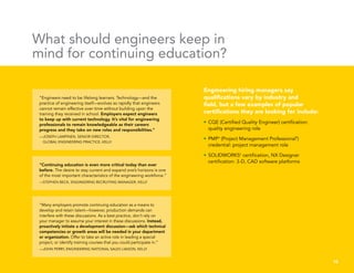 “Engineers need to be lifelong learners. Technology—and the
practice of engineering itself—evolves so rapidly that engineers
cannot remain effective over time without building upon the
training they received in school. Employers expect engineers
to keep up with current technology. It’s vital for engineering
professionals to remain knowledgeable as their careers
progress and they take on new roles and responsibilities.”
—JOSEPH LAMPINEN, SENIOR DIRECTOR,
GLOBAL ENGINEERING PRACTICE, KELLY
“Many employers promote continuing education as a means to
develop and retain talent—however, production demands can
interfere with these discussions. As a best practice, don’t rely on
your manager to assume your interest in these discussions. Instead,
proactively initiate a development discussion—ask which technical
competencies or growth areas will be needed in your department
or organization. Offer to take an active role in leading a special
project, or identify training courses that you could participate in.”
—JOHN PERRY, ENGINEERING NATIONAL SALES LIAISON, KELLY
“Continuing education is even more critical today than ever
before. The desire to stay current and expand one’s horizons is one
of the most important characteristics of the engineering workforce.”
—STEPHEN BECK, ENGINEERING RECRUITING MANAGER, KELLY
What should engineers keep in
mind for continuing education?
Engineering hiring managers say
qualifications vary by industry and
field, but a few examples of popular
certifications they are looking for include:
•	CQE (Certified Quality Engineer) certification:
quality engineering role
•	PMP®
(Project Management Professional®
)
credential: project management role
•	SOLIDWORKS®
certification, NX Designer
certification: 3-D, CAD software platforms
10
 