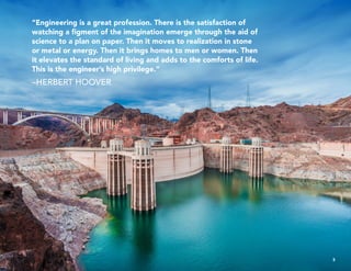 “Engineering is a great profession. There is the satisfaction of
watching a figment of the imagination emerge through the aid of
science to a plan on paper. Then it moves to realization in stone
or metal or energy. Then it brings homes to men or women. Then
it elevates the standard of living and adds to the comforts of life.
This is the engineer’s high privilege.”
–HERBERT HOOVER
3
 