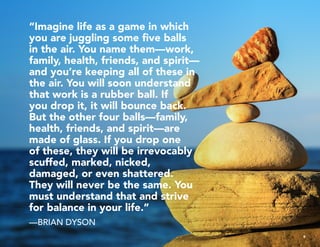 “Imagine life as a game in which
you are juggling some five balls
in the air. You name them—work,
family, health, friends, and spirit—
and you’re keeping all of these in
the air. You will soon understand
that work is a rubber ball. If
you drop it, it will bounce back.
But the other four balls—family,
health, friends, and spirit—are
made of glass. If you drop one
of these, they will be irrevocably
scuffed, marked, nicked,
damaged, or even shattered.
They will never be the same. You
must understand that and strive
for balance in your life.”
—BRIAN DYSON
9
 