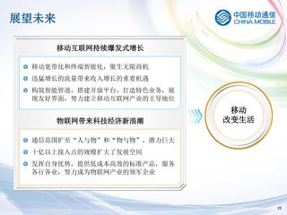 展望未来

       移动互联网持续爆发式增长

 移动宽带化和终端智能化，催生无限商机
 迅猛增长的流量带来收入增长的重要机遇
 构筑智能管道，搭建开放平台，打造特色业务，展
 现友好界面，努力建立移动互联网产业的主导地位
                           移动
       物联网带来科技经济新浪潮       改变生活

 通信范围扩至“人与物”和“物与物”，潜力巨大
 十亿以上接入点的规模扩大了发展空间
 发挥自身优势，提供低成本高效的标准产品，服务
 各行各业，努力成为物联网产业的领军企业




                                 25
 