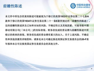 前瞻性陈述

本文件中所包含的某些陈述可能被视为于修订的美国1933年证券法第二十七条A
款和于修订的美国1934年证券交易法第二十一条E款所规定的「前瞻性的陈述」。
这些前瞻性陈述涉及已知和未知的风险、不确定性以及其他因素，可能导致中国
移动有限公司(「本公司」)的实际表现、财务状况或经营业绩与前瞻性陈述中所
暗示的将来的表现、财务状况或经营业绩有重大的出入。关于上述风险、不确定
性和其他因素的详细资料，请参见本公司最近报送美国证券交易委员会的20-F表
年报和本公司呈报美国证券交易委员会的其他文件。




                                        38
 