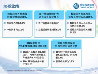 主要业绩
  积极应对各种挑战                 客户基础继续扩大        数据业务快速发展
  经营业绩稳定增长                 语音业务保持增长       无线上网业务迅猛增长

  营运收入增长6.6%              客户总数超过6.8亿户     数据业务收入占总收入
                                          比例升至28.5%
  净利润率为23.3%              总通话分钟数增长9.2%    无线上网业务收入增长
                                          51.6%



                3G发展加快             实现可持续发展
           TD-LTE规模试验进展良好         努力为股东创造价值

              3G客户总数达到6,700        2012年中期股息为每
              万户，网络利用率比上           股1.633港元，同比增
              年底提升4.7个百分点          长3.4%
              TD-LTE特色业务体验         股息收益率为3.9%
              广受好评

注： 股息收益率根据2012年6月29日股票收市价年化计算
                                                       6
 