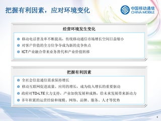 把握有利因素，应对环境变化

              经营环境发生变化

  移动电话普及率不断提高，传统移动通信市场增长空间日益缩小
  对客户价值的全方位争夺成为新的竞争焦点
  ICT产业融合带来业务替代和产业价值转移




               把握有利因素
  全社会信息通信需求保持增长
  移动互联网促进流量、应用的增长，成为收入增长的重要驱动
  政府对TD-LTE大力支持，产业加快发展和成熟，给未来发展带来新动力
  多年积累的运营经验和规模、网络、品牌、服务、人才等优势



                                       8
 