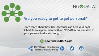 Are you ready to get to get personal? 
Learn more about how Lily Enterprise can help your bank. 
Schedule an appointment with an NGDATA representative to 
get a personalized walkthrough. 
stevenn@NGDATA.com 
Don’t forget to follow up 
and share with a friend 
Copyright 2014 NGDATA®, Inc. Confidential – Distribution prohibited without permission 18 
