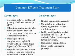 Advantages Disadvantages
 Strong control over quality and
quantity of effluent received at
CETP
 Effluent not conforming to inlet
norms can be sent back and
extra charges can be imposed to
the member industries.
 Tracking of effluent
transpiration though GPS
system will help to stop illegal
disposal of effluent to CETP
 Very effective system to prevent
mixing of toxic and concentrate
effluent with normal effluent
 Limited transportation capacity.
 Not suitable for industries
having high effluent load i.e.
textile industries.
 Problems of illegal disposal of
untreated effluent if CETP
authority fails to keep an eye on
tanker movement.
 High cost of transportation
 Risks – Spills, Leakages &
pilferage .
 