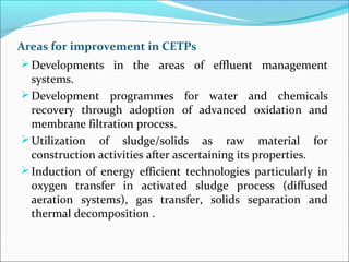 Areas for improvement in CETPs
Developments in the areas of effluent management
systems.
Development programmes for water and chemicals
recovery through adoption of advanced oxidation and
membrane filtration process.
Utilization of sludge/solids as raw material for
construction activities after ascertaining its properties.
Induction of energy efficient technologies particularly in
oxygen transfer in activated sludge process (diffused
aeration systems), gas transfer, solids separation and
thermal decomposition .
 