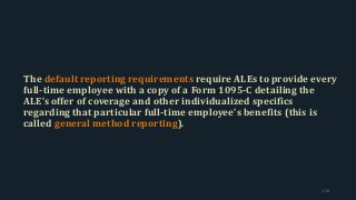The default reporting requirements require ALEs to provide every
full-time employee with a copy of a Form 1095-C detailing the
ALE’s offer of coverage and other individualized specifics
regarding that particular full-time employee’s benefits (this is
called general method reporting).
110
 