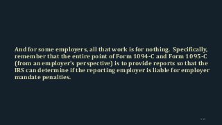 And for some employers, all that work is for nothing. Specifically,
remember that the entire point of Form 1094-C and Form 1095-C
(from an employer’s perspective) is to provide reports so that the
IRS can determine if the reporting employer is liable for employer
mandate penalties.
112
 