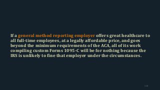 If a general method reporting employer offers great healthcare to
all full-time employees, at a legally affordable price, and goes
beyond the minimum requirements of the ACA, all of its work
compiling custom Forms 1095-C will be for nothing because the
IRS is unlikely to fine that employer under the circumstances.
113
 