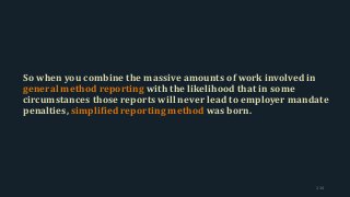 So when you combine the massive amounts of work involved in
general method reporting with the likelihood that in some
circumstances those reports will never lead to employer mandate
penalties, simplified reporting method was born.
114
 