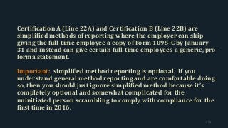 Certification A (Line 22A) and Certification B (Line 22B) are
simplified methods of reporting where the employer can skip
giving the full-time employee a copy of Form 1095-C by January
31 and instead can give certain full-time employees a generic, pro-
forma statement.
Important: simplified method reporting is optional. If you
understand general method reporting and are comfortable doing
so, then you should just ignore simplified method because it’s
completely optional and somewhat complicated for the
uninitiated person scrambling to comply with compliance for the
first time in 2016.
115
 