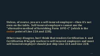 Unless, of course, you are a self-insured employer—then it’s not
even on the table. Self-insured employers cannot use the
“alternative method of furnishing Form 1095-C” (which is the
entire point of Line 22A and 22B).
Others may disagree, but I think that renders Certification A and
Certification B largely useless to self-insured employers and most
self-insured employer should just skip Line 22A and Line 22B.
116
 