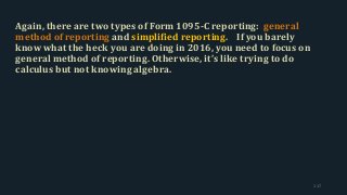 Again, there are two types of Form 1095-C reporting: general
method of reporting and simplified reporting. If you barely
know what the heck you are doing in 2016, you need to focus on
general method of reporting. Otherwise, it’s like trying to do
calculus but not knowing algebra.
117
 