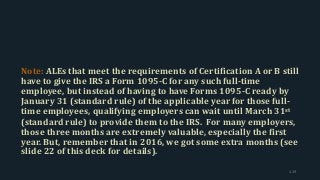 Note: ALEs that meet the requirements of Certification A or B still
have to give the IRS a Form 1095-C for any such full-time
employee, but instead of having to have Forms 1095-C ready by
January 31 (standard rule) of the applicable year for those full-
time employees, qualifying employers can wait until March 31st
(standard rule) to provide them to the IRS. For many employers,
those three months are extremely valuable, especially the first
year. But, remember that in 2016, we got some extra months (see
slide 22 of this deck for details).
119
 