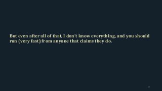 But even after all of that, I don’t know everything, and you should
run (very fast) from anyone that claims they do.
12
 