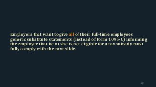 Employers that want to give all of their full-time employees
generic substitute statements (instead of Form 1095-C) informing
the employee that he or she is not eligible for a tax subsidy must
fully comply with the next slide.
121
 