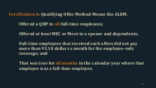 Certification A: Qualifying Offer Method Means the ALEM:
Offered a QHP to all full-time employees;
Offered at least MEC or More to a spouse and dependents;
Full-time employees that received such offers did not pay
more than 93.18 dollars a month for the employee-only
coverage; and
That was true for all months in the calendar year where that
employee was a full-time employee.
122
 