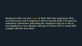 Employers that can give some of their full-time employees (but
not all because some employees did not satisfy Slide 119) generic
substitute statements informing the employee that he or she is
not eligible for a tax subsidy, instead of a Form 1095-C, must fully
comply with the next slide.
123
 