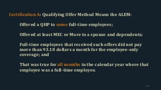 Certification A: Qualifying Offer Method Means the ALEM:
Offered a QHP to some full-time employees;
Offered at least MEC or More to a spouse and dependents;
Full-time employees that received such offers did not pay
more than 93.18 dollars a month for the employee-only
coverage; and
That was true for all months in the calendar year where that
employee was a full-time employee.
124
 