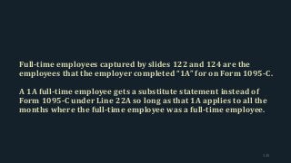 Full-time employees captured by slides 122 and 124 are the
employees that the employer completed “1A” for on Form 1095-C.
A 1A full-time employee gets a substitute statement instead of
Form 1095-C under Line 22A so long as that 1A applies to all the
months where the full-time employee was a full-time employee.
125
 