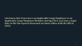 I do know that if you were an Applicable Large Employer or an
Applicable Large Employer Member during 2014, you have a legal
duty to file the reports discussed on these slides with the IRS in
2016.
13
 