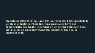 Qualifying Offer Method (Line 22A on Form 1094-C) is unlikely to
apply in industries where full-time employees have not
traditionally had health insurance or where the employer does
not pick up an extremely generous amount of the health
insurance tab.
131
 
