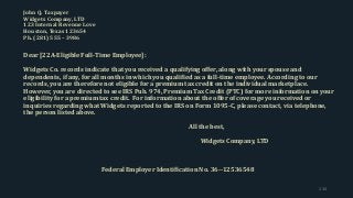 John Q. Taxpayer
Widgets Company, LTD
123 Internal Revenue Love
Houston, Texas 123654
Ph. (281) 555 – 3986
Dear [22A-Eligible Full-Time Employee]:
Widgets Co. records indicate that you received a qualifying offer, along with your spouse and
dependents, if any, for all months in which you qualified as a full-time employee. According to our
records, you are therefore not eligible for a premium tax credit on the individual marketplace.
However, you are directed to see IRS Pub. 974, Premium Tax Credit (PTC) for more information on your
eligibility for a premium tax credit. For information about the offer of coverage you received or
inquiries regarding what Widgets reported to the IRS on Form 1095-C, please contact, via telephone,
the person listed above.
All the best,
Widgets Company, LTD
Federal Employer Identification No. 36--12536548
134
 