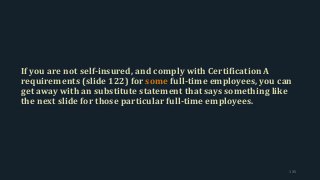 If you are not self-insured, and comply with Certification A
requirements (slide 122) for some full-time employees, you can
get away with an substitute statement that says something like
the next slide for those particular full-time employees.
135
 