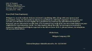 John Q. Taxpayer
Widgets Company, LTD
123 Internal Revenue Love
Houston, Texas 123654
Ph. (281) 555 – 3986
Dear [Full-Time Employee]:
Widgets Co. records indicate that you received a qualifying offer, along with your spouse and
dependents, if any, for all months in which you qualified as a full-time employee. According to our
records, you therefore are not eligible for a premium tax credit on the individual marketplace.
However, you are directed to see IRS Pub. 974, Premium Tax Credit (PTC) for more information on your
eligibility for a premium tax credit. For information about the offer of coverage you received or
inquiries regarding what Widgets reported to the IRS on Form 1095-C, please contact, via telephone,
the person listed above.
All the best,
Widgets Company, LTD
Federal Employer Identification No. 36--12536548
136
 