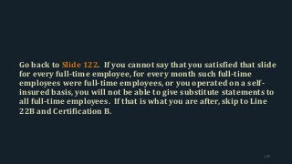 Go back to Slide 122. If you cannot say that you satisfied that slide
for every full-time employee, for every month such full-time
employees were full-time employees, or you operated on a self-
insured basis, you will not be able to give substitute statements to
all full-time employees. If that is what you are after, skip to Line
22B and Certification B.
137
 