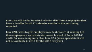 Line 22A will be the standard rule for all full-time employees that
have a 1A offer for all 12 calendar months in the year being
reported.
Line 22B exists to give employers one last chance at sending full-
time employees a substitute statement instead of Form 1095-C
and is far more temporary than Line 22A (some speculate it will
not be available in 2017 for the 2016 tax year).
138
 
